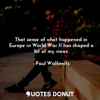 That sense of what happened in Europe in World War II has shaped a lot of my views.