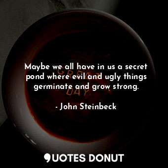 Maybe we all have in us a secret pond where evil and ugly things germinate and grow strong.