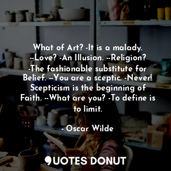 What of Art? -It is a malady. --Love? -An Illusion. --Religion? -The fashionable substitute for Belief. --You are a sceptic. -Never! Scepticism is the beginning of Faith. --What are you? -To define is to limit.