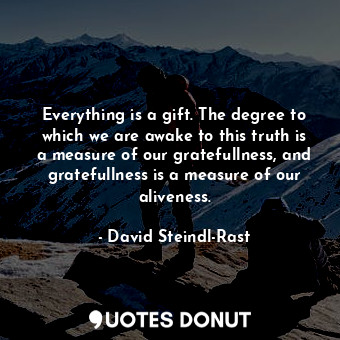 Everything is a gift. The degree to which we are awake to this truth is a measure of our gratefullness, and gratefullness is a measure of our aliveness.