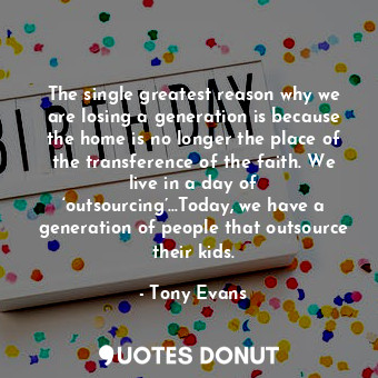 The single greatest reason why we are losing a generation is because the home is no longer the place of the transference of the faith. We live in a day of ‘outsourcing’…Today, we have a generation of people that outsource their kids.