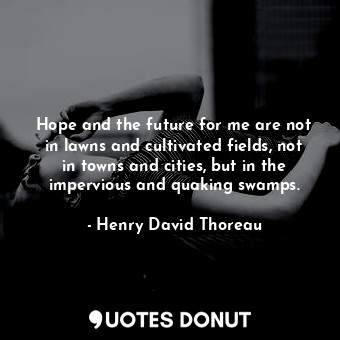 Hope and the future for me are not in lawns and cultivated fields, not in towns and cities, but in the impervious and quaking swamps.