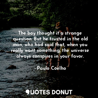 The boy thought it a strange question. But he trusted in the old man, who had said that, when you really want something, the universe always conspires in your favor.