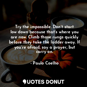 Try the impossible. Don’t start low down because that’s where you are now. Climb those rungs quickly before they take the ladder away. If you’re afraid, say a prayer, but carry on.