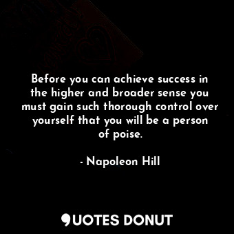 Before you can achieve success in the higher and broader sense you must gain such thorough control over yourself that you will be a person of poise.