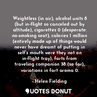 Weightless (in air), alcohol units 8 (but in-flight so canceled out by altitude), cigarettes 0 (desperate: no-smoking seat), calories 1 million (entirely made up of things would never have dreamt of putting in self's mouth were they not on in-flight tray), farts from traveling companion 38 (so far), variations in fart aroma 0.