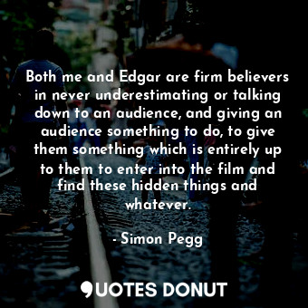 Both me and Edgar are firm believers in never underestimating or talking down to an audience, and giving an audience something to do, to give them something which is entirely up to them to enter into the film and find these hidden things and whatever.