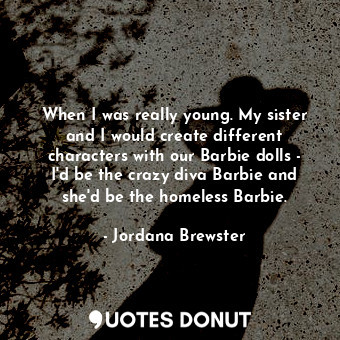 When I was really young. My sister and I would create different characters with our Barbie dolls - I&#39;d be the crazy diva Barbie and she&#39;d be the homeless Barbie.