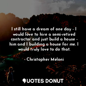 I still have a dream of one day - I would love to hire a semi-retired contractor and just build a house - him and I building a house for me. I would truly love to do that.