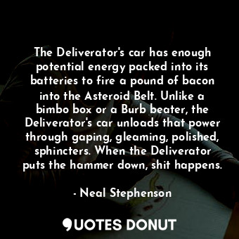 The Deliverator's car has enough potential energy packed into its batteries to fire a pound of bacon into the Asteroid Belt. Unlike a bimbo box or a Burb beater, the Deliverator's car unloads that power through gaping, gleaming, polished, sphincters. When the Deliverator puts the hammer down, shit happens.