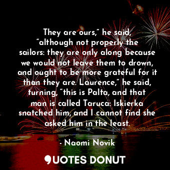 They are ours,” he said, “although not properly the sailors: they are only along because we would not leave them to drown, and ought to be more grateful for it than they are. Laurence,” he said, turning, “this is Palta, and that man is called Taruca: Iskierka snatched him, and I cannot find she asked him in the least.
