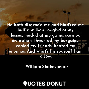 He hath disgrac'd me and hind'red me half a million; laugh'd at my losses, mock'd at my gains, scorned my nation, thwarted my bargains, cooled my friends, heated my enemies. And what's his reason? I am a Jew.