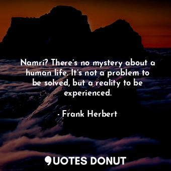 Namri? There’s no mystery about a human life. It’s not a problem to be solved, but a reality to be experienced.