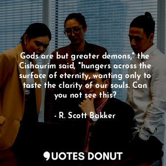  Gods are but greater demons," the Cishaurim said, "hungers across the surface of... - R. Scott Bakker - Quotes Donut