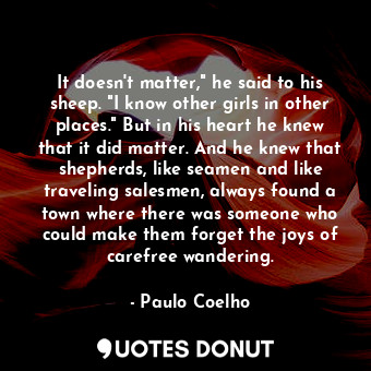 It doesn't matter," he said to his sheep. "I know other girls in other places." But in his heart he knew that it did matter. And he knew that shepherds, like seamen and like traveling salesmen, always found a town where there was someone who could make them forget the joys of carefree wandering.