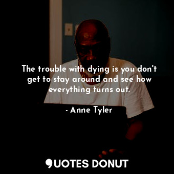 The trouble with dying is you don't get to stay around and see how everything turns out.