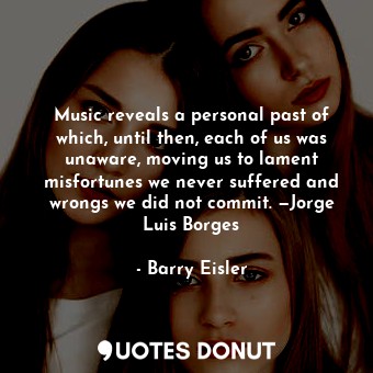Music reveals a personal past of which, until then, each of us was unaware, moving us to lament misfortunes we never suffered and wrongs we did not commit. —Jorge Luis Borges