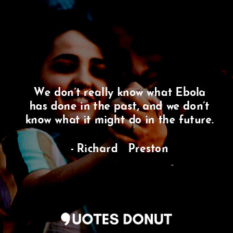 We don’t really know what Ebola has done in the past, and we don’t know what it might do in the future.