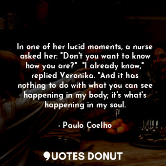 In one of her lucid moments, a nurse asked her: "Don't you want to know how you are?"  "I already know," replied Veronika. "And it has nothing to do with what you can see happening in my body; it's what's happening in my soul.