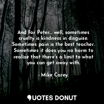 And for Peter... well, sometimes cruelty is kindness in disguise. Sometimes pain is the best teacher. Sometimes it does you no harm to realize that there's a limit to what you can get away with.