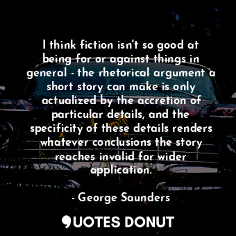 I think fiction isn&#39;t so good at being for or against things in general - the rhetorical argument a short story can make is only actualized by the accretion of particular details, and the specificity of these details renders whatever conclusions the story reaches invalid for wider application.