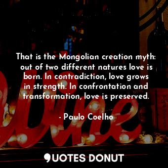 That is the Mongolian creation myth: out of two different natures love is born. In contradiction, love grows in strength. In confrontation and transformation, love is preserved.