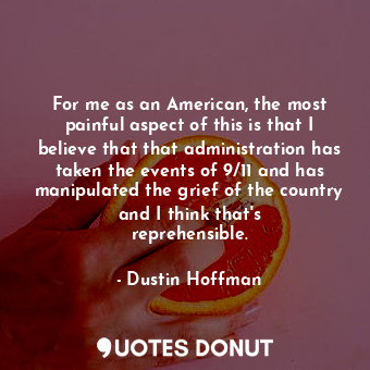 For me as an American, the most painful aspect of this is that I believe that that administration has taken the events of 9/11 and has manipulated the grief of the country and I think that&#39;s reprehensible.