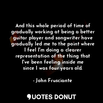  And this whole period of time of gradually working at being a better guitar play... - John Frusciante - Quotes Donut