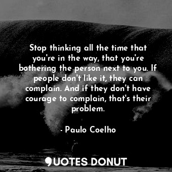 Stop thinking all the time that you're in the way, that you're bothering the person next to you. If people don't like it, they can complain. And if they don't have courage to complain, that's their problem.