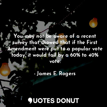 You may not be aware of a recent survey that showed that if the First Amendment were put to a popular vote today, it would fail by a 60% to 40% vote.
