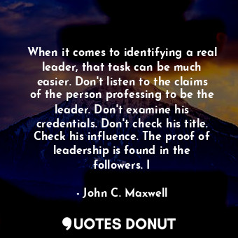 When it comes to identifying a real leader, that task can be much easier. Don't listen to the claims of the person professing to be the leader. Don't examine his credentials. Don't check his title. Check his influence. The proof of leadership is found in the followers. I