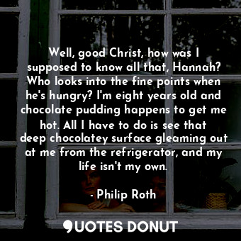 Well, good Christ, how was I supposed to know all that, Hannah? Who looks into the fine points when he's hungry? I'm eight years old and chocolate pudding happens to get me hot. All I have to do is see that deep chocolatey surface gleaming out at me from the refrigerator, and my life isn't my own.