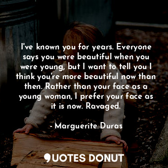 I've known you for years. Everyone says you were beautiful when you were young, but I want to tell you I think you're more beautiful now than then. Rather than your face as a young woman, I prefer your face as it is now. Ravaged.