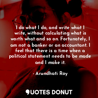  I do what I do, and write what I write, without calculating what is worth what a... - Arundhati Roy - Quotes Donut