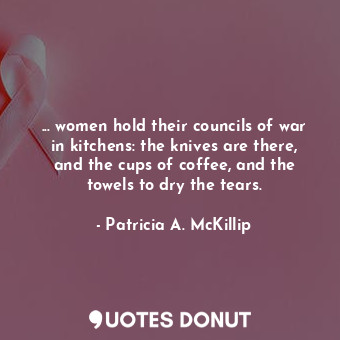 ... women hold their councils of war in kitchens: the knives are there, and the cups of coffee, and the towels to dry the tears.