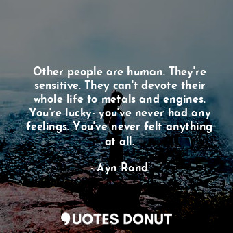 Other people are human. They're sensitive. They can't devote their whole life to metals and engines. You're lucky- you've never had any feelings. You've never felt anything at all.