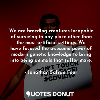 We are breeding creatures incapable of surviving in any place other than the most artificial settings. We have focused the awesome power of modern genetic knowledge to bring into being animals that suffer more.