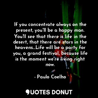 If you concentrate always on the present, you'll be a happy man. You'll see that there is life in the desert, that there are stars in the heavens...Life will be a party for you, a grand festival, because life is the moment we're living right now.