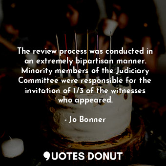The review process was conducted in an extremely bipartisan manner. Minority members of the Judiciary Committee were responsible for the invitation of 1/3 of the witnesses who appeared.