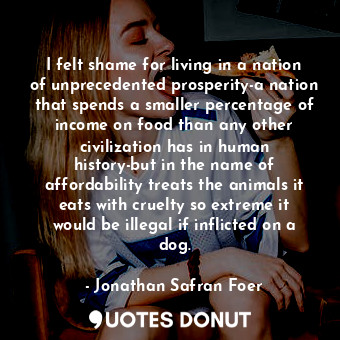 I felt shame for living in a nation of unprecedented prosperity-a nation that spends a smaller percentage of income on food than any other civilization has in human history-but in the name of affordability treats the animals it eats with cruelty so extreme it would be illegal if inflicted on a dog.