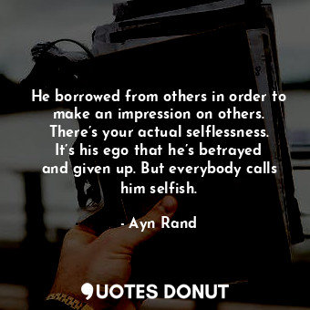 He borrowed from others in order to make an impression on others. There’s your actual selflessness. It’s his ego that he’s betrayed and given up. But everybody calls him selfish.