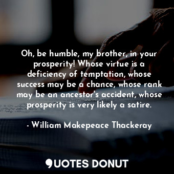  Oh, be humble, my brother, in your prosperity! Whose virtue is a deficiency of t... - William Makepeace Thackeray - Quotes Donut