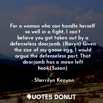 For a woman who can handle herself so well in a fight, I can’t believe you got taken out by a defenseless doorjamb. (Ravyn) Given the size of my goose egg, I would argue the defenseless part. That doorjamb has a mean left hook.(Susan)