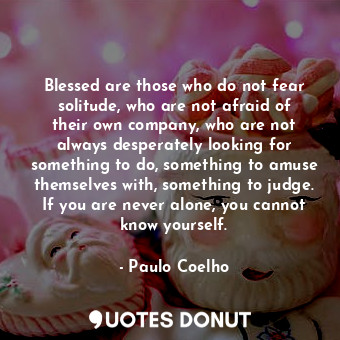 Blessed are those who do not fear solitude, who are not afraid of their own company, who are not always desperately looking for something to do, something to amuse themselves with, something to judge. If you are never alone, you cannot know yourself.