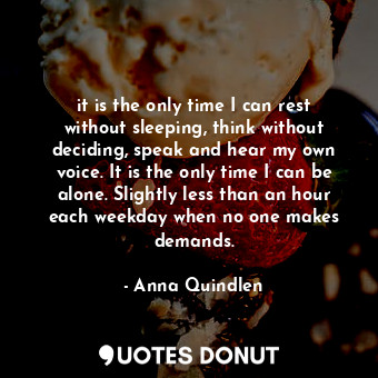 it is the only time I can rest without sleeping, think without deciding, speak and hear my own voice. It is the only time I can be alone. Slightly less than an hour each weekday when no one makes demands.