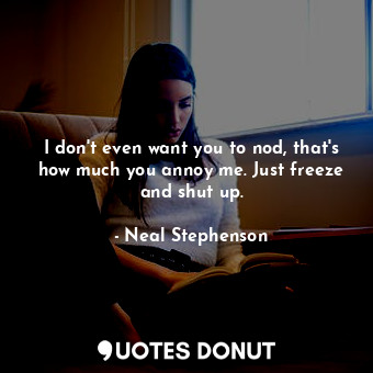 I don't even want you to nod, that's how much you annoy me. Just freeze and shut up.