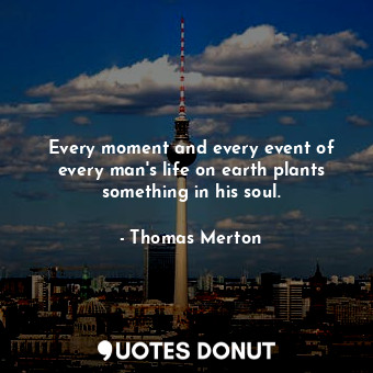 Every moment and every event of every man's life on earth plants something in his soul.