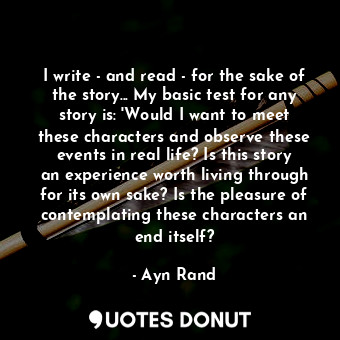 I write - and read - for the sake of the story... My basic test for any story is: 'Would I want to meet these characters and observe these events in real life? Is this story an experience worth living through for its own sake? Is the pleasure of contemplating these characters an end itself?