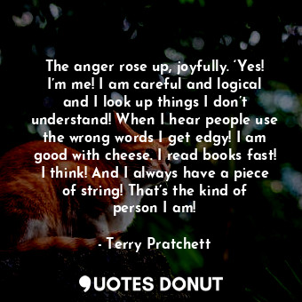 The anger rose up, joyfully. ‘Yes! I’m me! I am careful and logical and I look up things I don’t understand! When I hear people use the wrong words I get edgy! I am good with cheese. I read books fast! I think! And I always have a piece of string! That’s the kind of person I am!