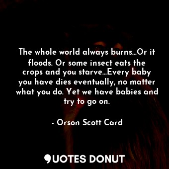 The whole world always burns...Or it floods. Or some insect eats the crops and you starve...Every baby you have dies eventually, no matter what you do. Yet we have babies and try to go on.